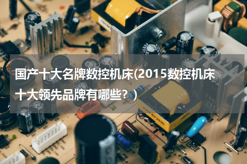 国产十大名牌数控机床(2015数控机床十大领先品牌有哪些？)