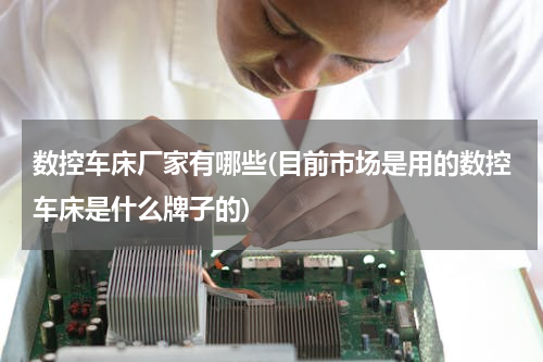 数控车床厂家有哪些(目前市场是用的数控车床是什么牌子的)
