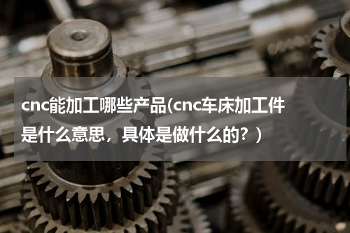 cnc能加工哪些产品(cnc车床加工件是什么意思，具体是做什么的？)