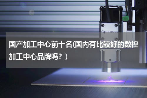 国产加工中心前十名(国内有比较好的数控加工中心品牌吗？)
