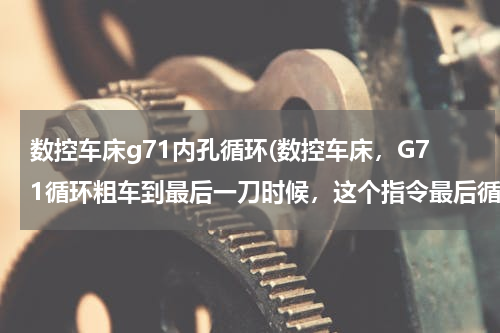 数控车床g71内孔循环(数控车床，G71循环粗车到最后一刀时候，这个指令最后循环到哪个点停止呢，我编的程序最后一段是车霄G0)