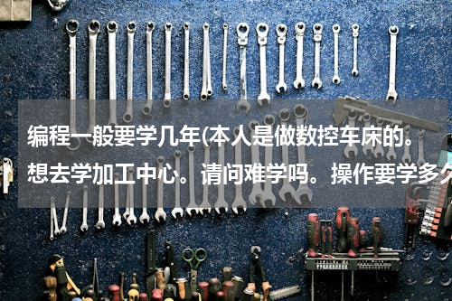 编程一般要学几年(本人是做数控车床的。想去学加工中心。请问难学吗。操作要学多久。编程要多久呢。希望大师细心回答)