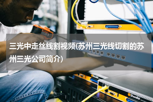 三光中走丝线割视频(苏州三光线切割的苏州三光公司简介)
