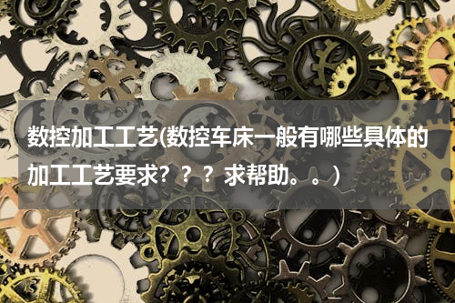 数控加工工艺(数控车床一般有哪些具体的加工工艺要求？？？求帮助。。)