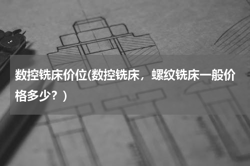 数控铣床价位(数控铣床，螺纹铣床一般价格多少？)