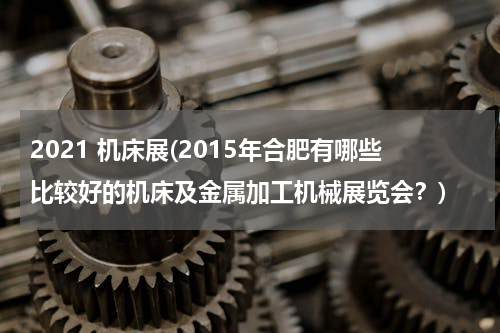2021 机床展(2015年合肥有哪些比较好的机床及金属加工机械展览会？)