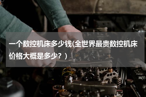 一个数控机床多少钱(全世界最贵数控机床价格大概是多少？)