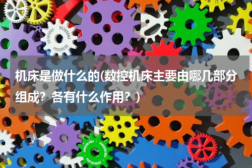 机床是做什么的(数控机床主要由哪几部分组成？各有什么作用？)