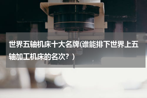 世界五轴机床十大名牌(谁能排下世界上五轴加工机床的名次？)