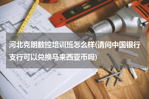 河北克朗数控培训班怎么样(请问中国银行支行可以兑换马来西亚币吗)
