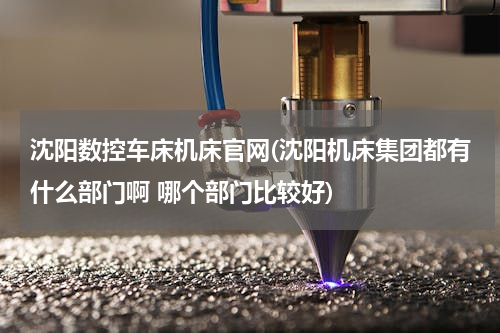 沈阳数控车床机床官网(沈阳机床集团都有什么部门啊 哪个部门比较好)