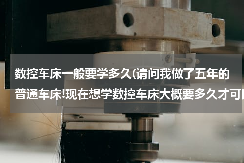 数控车床一般要学多久(请问我做了五年的普通车床!现在想学数控车床大概要多久才可以学会?学数控车床主要有学哪些方面?)