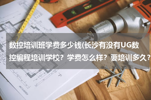 数控培训班学费多少钱(长沙有没有UG数控编程培训学校？学费怎么样？要培训多久？)