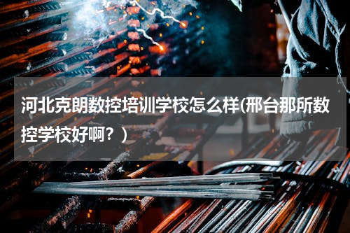 河北克朗数控培训学校怎么样(邢台那所数控学校好啊？)
