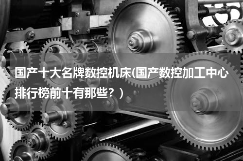 国产十大名牌数控机床(国产数控加工中心排行榜前十有那些？)