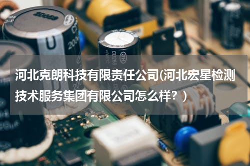 河北克朗科技有限责任公司(河北宏星检测技术服务集团有限公司怎么样？)
