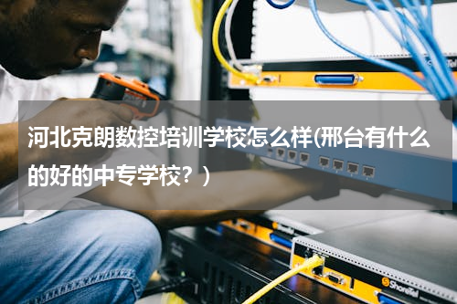 河北克朗数控培训学校怎么样(邢台有什么的好的中专学校？)