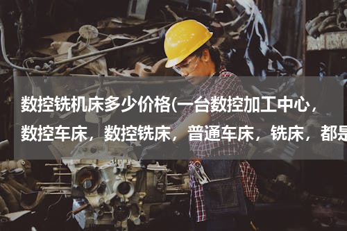 数控铣机床多少价格(一台数控加工中心，数控车床，数控铣床，普通车床，铣床，都是多少钱啊)