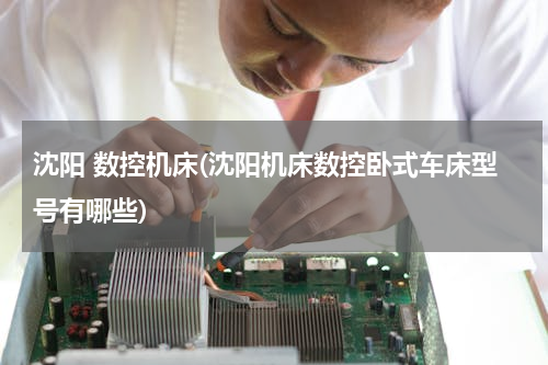 沈阳 数控机床(沈阳机床数控卧式车床型号有哪些)