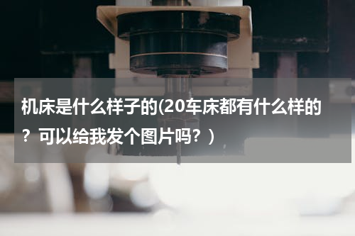 机床是什么样子的(20车床都有什么样的？可以给我发个图片吗？)