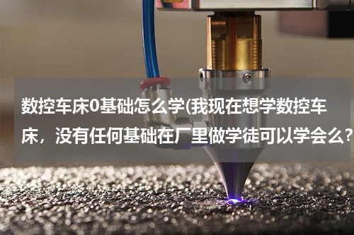 数控车床0基础怎么学(我现在想学数控车床，没有任何基础在厂里做学徒可以学会么？怎样才能快速的入门？在哪里学比较好？)