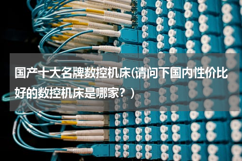 国产十大名牌数控机床(请问下国内性价比好的数控机床是哪家？)