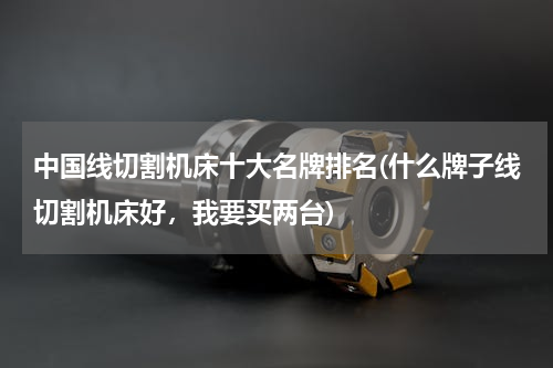 中国线切割机床十大名牌排名(什么牌子线切割机床好，我要买两台)
