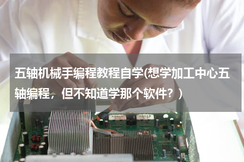 五轴机械手编程教程自学(想学加工中心五轴编程，但不知道学那个软件？)