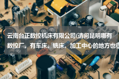 云南台正数控机床有限公司(请问昆明哪有数控厂。有车床。铣床。加工中心的地方也行。地址要详细点)