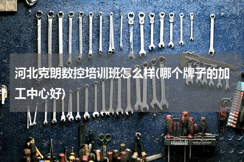 河北克朗数控培训班怎么样(哪个牌子的加工中心好)