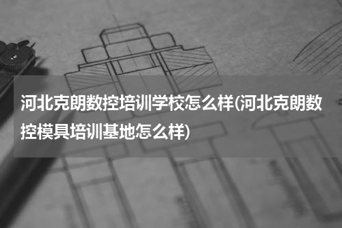 河北克朗数控培训学校怎么样(河北克朗数控模具培训基地怎么样)