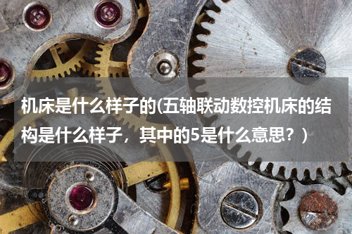 机床是什么样子的(五轴联动数控机床的结构是什么样子，其中的5是什么意思？)