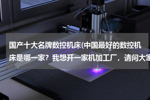 国产十大名牌数控机床(中国最好的数控机床是哪一家？我想开一家机加工厂，请问大家有什么好的推荐？！)