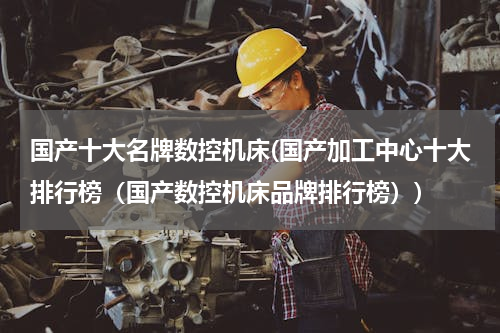 国产十大名牌数控机床(国产加工中心十大排行榜（国产数控机床品牌排行榜）)