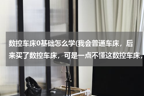 数控车床0基础怎么学(我会普通车床，后来买了数控车床，可是一点不懂这数控车床，请问我该如何从零学起？如何快速入门？)