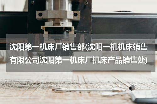 沈阳第一机床厂销售部(沈阳一机机床销售有限公司沈阳第一机床厂机床产品销售处)