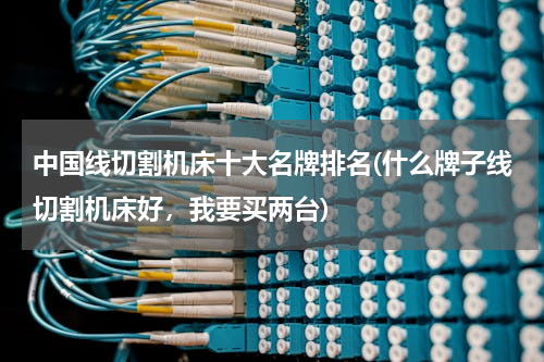 中国线切割机床十大名牌排名(什么牌子线切割机床好，我要买两台)
