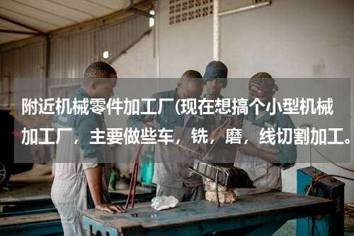 附近机械零件加工厂(现在想搞个小型机械加工厂，主要做些车，铣，磨，线切割加工。请问现在搞能赚钱吗？？在无锡，欢迎来交流)