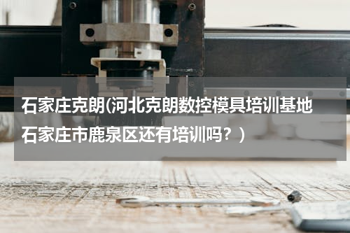 石家庄克朗(河北克朗数控模具培训基地 石家庄市鹿泉区还有培训吗？)