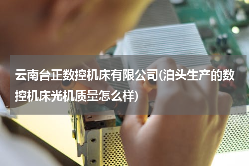 云南台正数控机床有限公司(泊头生产的数控机床光机质量怎么样)