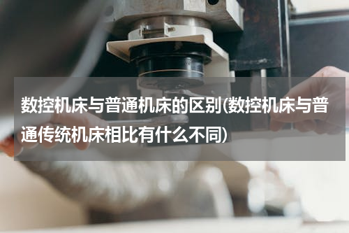 数控机床与普通机床的区别(数控机床与普通传统机床相比有什么不同)