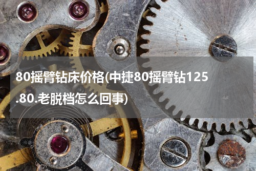 80摇臂钻床价格(中捷80摇臂钻125.80.老脱档怎么回事)