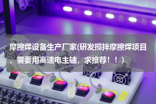 摩擦焊设备生产厂家(研发搅拌摩擦焊项目，需要用高速电主轴，求推荐！！)