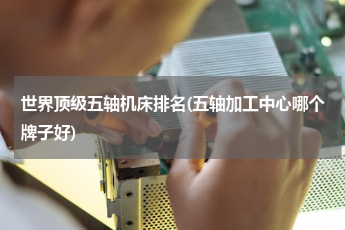 世界顶级五轴机床排名(五轴加工中心哪个牌子好)