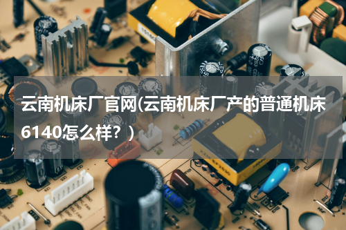 云南机床厂官网(云南机床厂产的普通机床6140怎么样？)