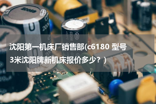 沈阳第一机床厂销售部(c6180 型号3米沈阳牌新机床报价多少？)