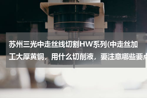 苏州三光中走丝线切割HW系列(中走丝加工大厚黄铜，用什么切削液，要注意哪些要点)