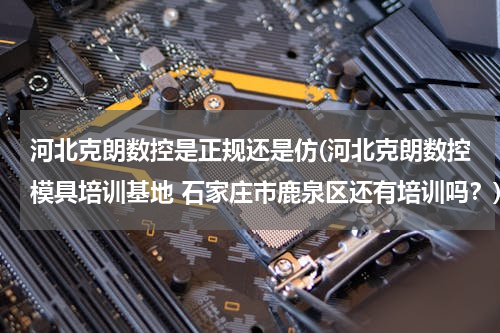 河北克朗数控是正规还是仿(河北克朗数控模具培训基地 石家庄市鹿泉区还有培训吗？)