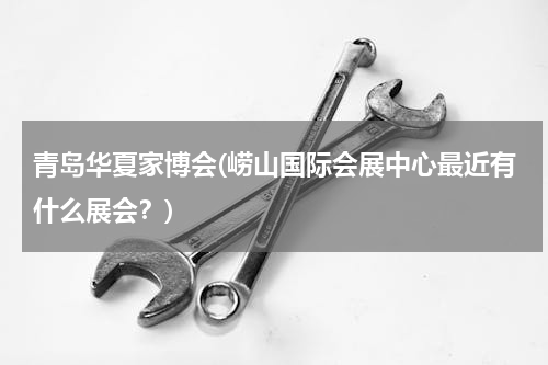 青岛华夏家博会(崂山国际会展中心最近有什么展会？)