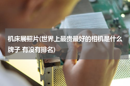 机床展照片(世界上最贵最好的相机是什么牌子 有没有排名)
